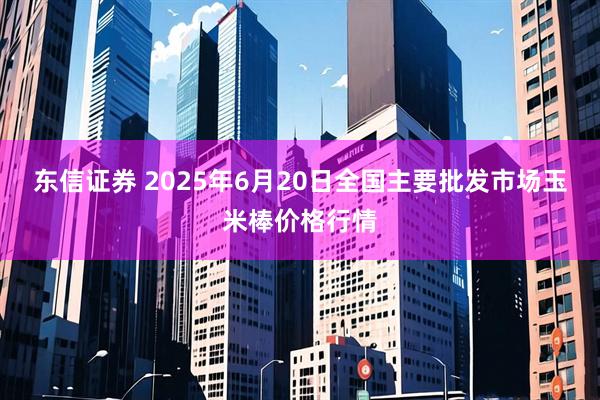 东信证券 2025年6月20日全国主要批发市场玉米棒价格行情