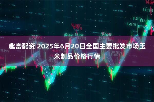 趣富配资 2025年6月20日全国主要批发市场玉米制品价格行情