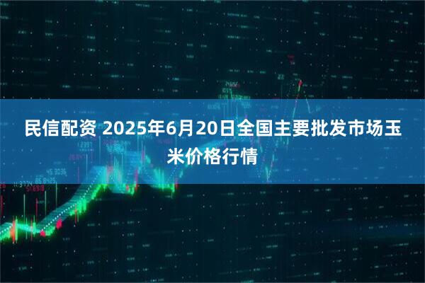 民信配资 2025年6月20日全国主要批发市场玉米价格行情