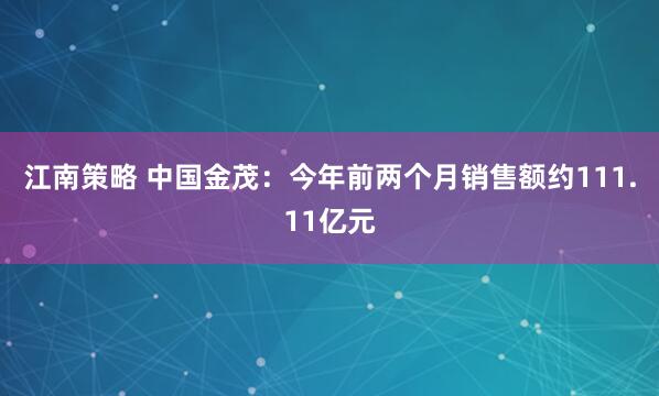 江南策略 中国金茂：今年前两个月销售额约111.11亿元