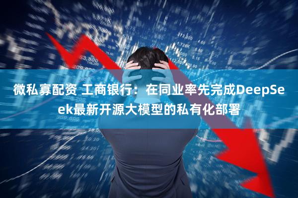 微私寡配资 工商银行：在同业率先完成DeepSeek最新开源大模型的私有化部署