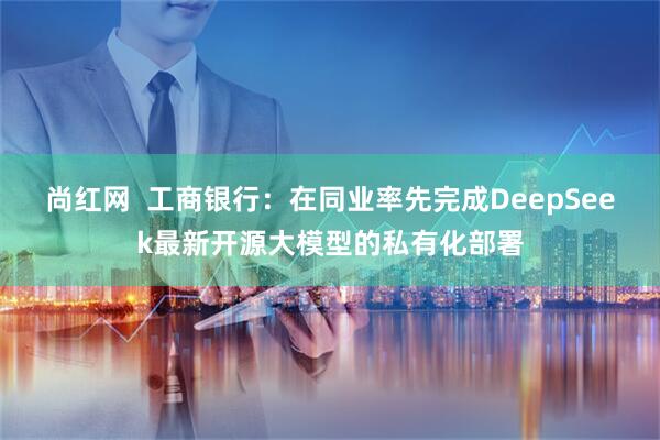 尚红网  工商银行：在同业率先完成DeepSeek最新开源大模型的私有化部署