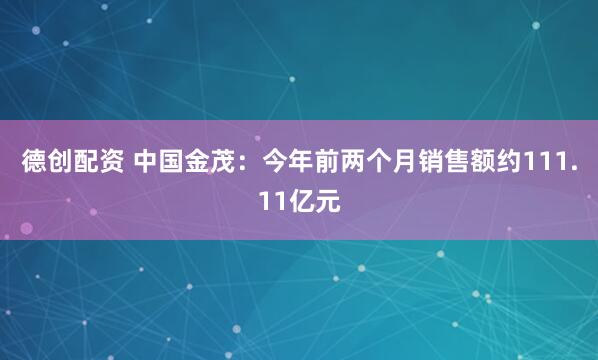 德创配资 中国金茂：今年前两个月销售额约111.11亿元