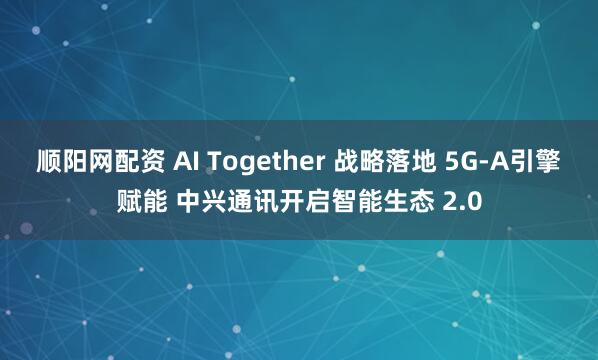 顺阳网配资 AI Together 战略落地 5G-A引擎赋能 中兴通讯开启智能生态 2.0