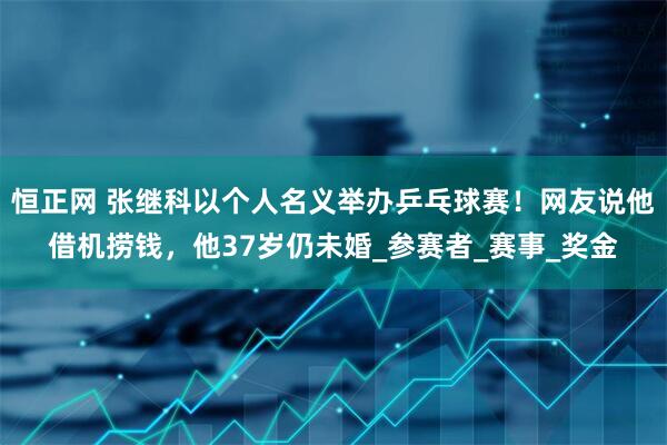 恒正网 张继科以个人名义举办乒乓球赛！网友说他借机捞钱，他37岁仍未婚_参赛者_赛事_奖金