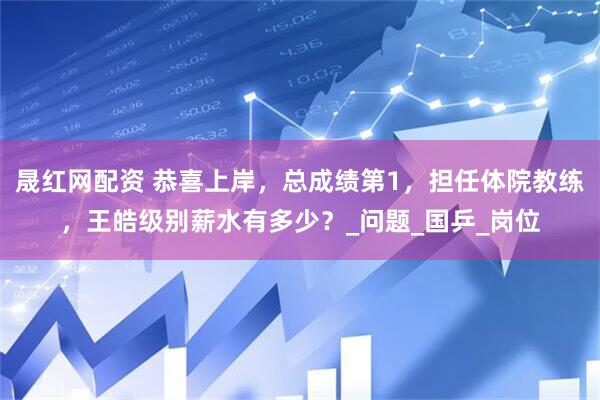 晟红网配资 恭喜上岸，总成绩第1，担任体院教练，王皓级别薪水有多少？_问题_国乒_岗位