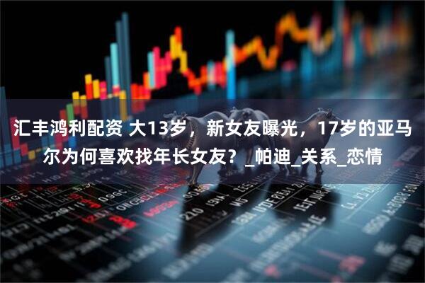 汇丰鸿利配资 大13岁，新女友曝光，17岁的亚马尔为何喜欢找年长女友？_帕迪_关系_恋情