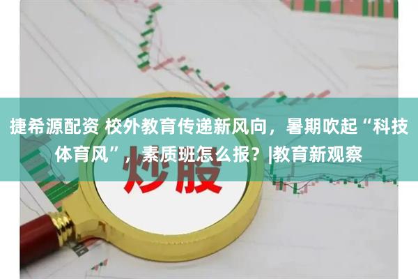 捷希源配资 校外教育传递新风向，暑期吹起“科技体育风”，素质班怎么报？|教育新观察