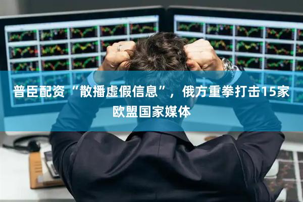 普臣配资 “散播虚假信息”，俄方重拳打击15家欧盟国家媒体