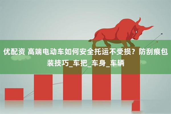 优配资 高端电动车如何安全托运不受损？防刮痕包装技巧_车把_车身_车辆