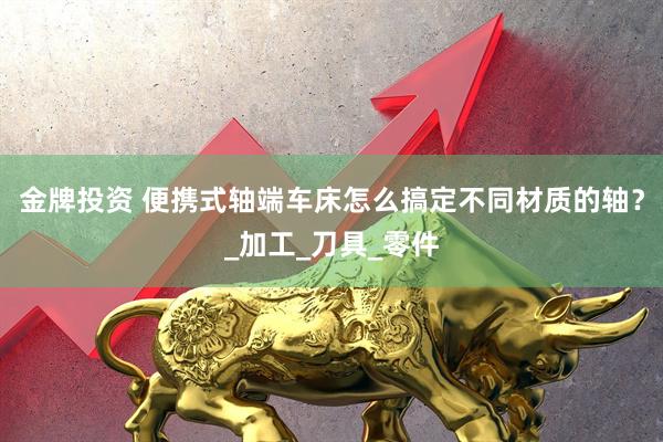 金牌投资 便携式轴端车床怎么搞定不同材质的轴？_加工_刀具_零件