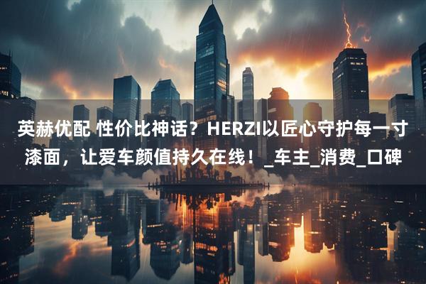英赫优配 性价比神话？HERZI以匠心守护每一寸漆面，让爱车颜值持久在线！_车主_消费_口碑