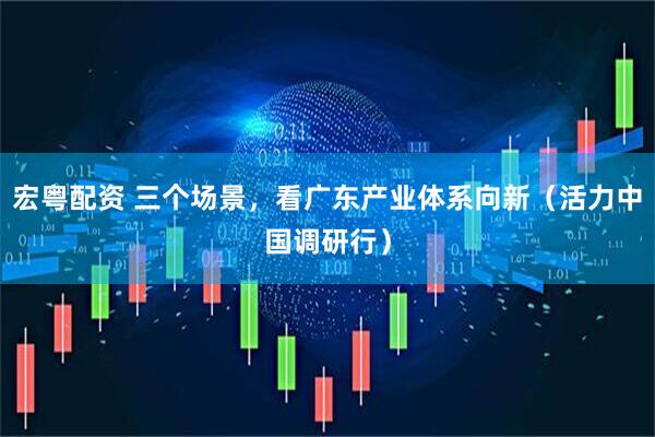 宏粤配资 三个场景，看广东产业体系向新（活力中国调研行）
