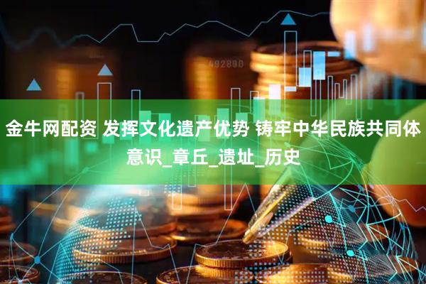 金牛网配资 发挥文化遗产优势 铸牢中华民族共同体意识_章丘_遗址_历史