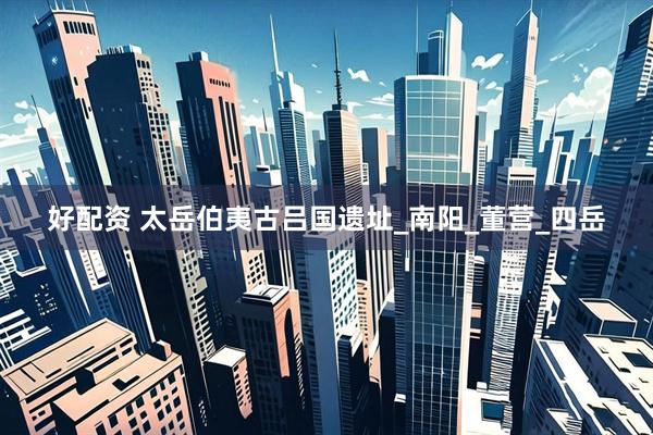 好配资 太岳伯夷古吕国遗址_南阳_董营_四岳