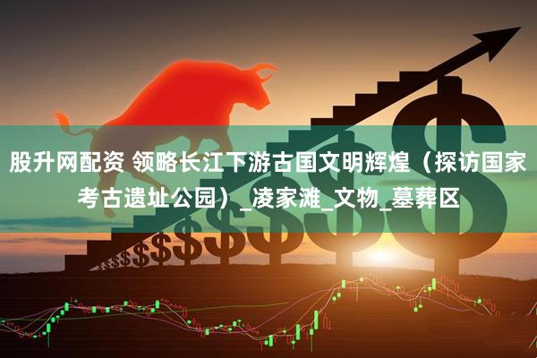股升网配资 领略长江下游古国文明辉煌（探访国家考古遗址公园）_凌家滩_文物_墓葬区