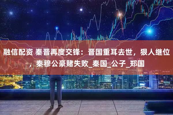 融信配资 秦晋再度交锋：晋国重耳去世，狠人继位，秦穆公豪赌失败_秦国_公子_郑国