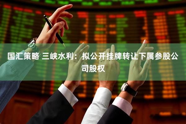 国汇策略 三峡水利：拟公开挂牌转让下属参股公司股权