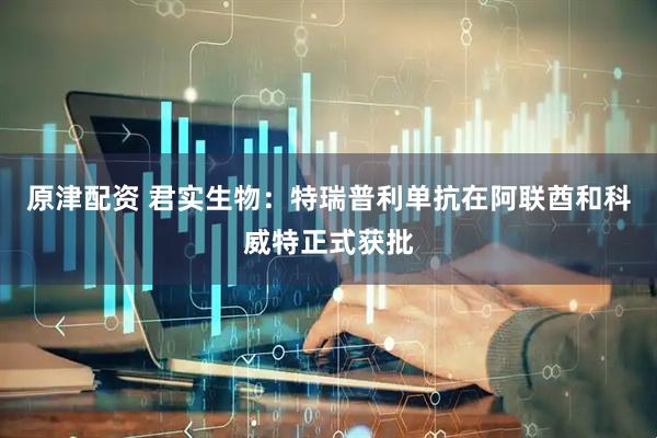 原津配资 君实生物：特瑞普利单抗在阿联酋和科威特正式获批