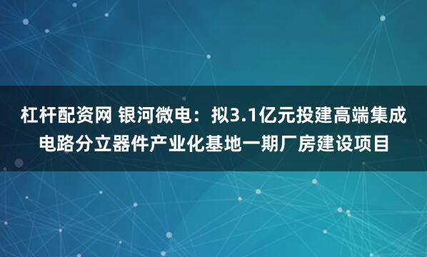 杠杆配资网 银河微电：拟3.1亿元投建高端集成电路分立器件产业化基地一期厂房建设项目
