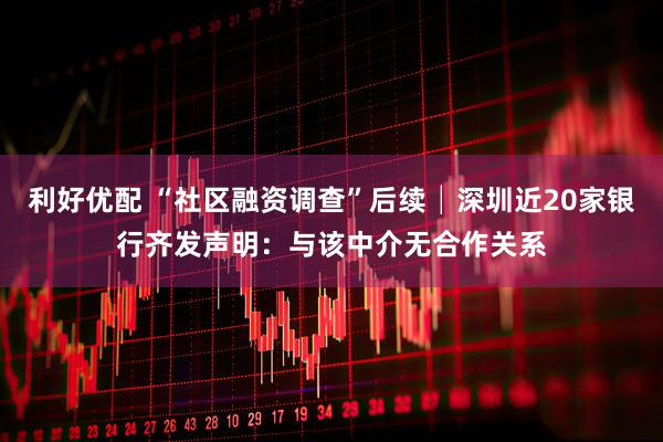 利好优配 “社区融资调查”后续│深圳近20家银行齐发声明：与该中介无合作关系