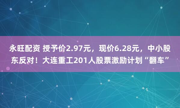 永旺配资 授予价2.97元，现价6.28元，中小股东反对！大连重工201人股票激励计划“翻车”