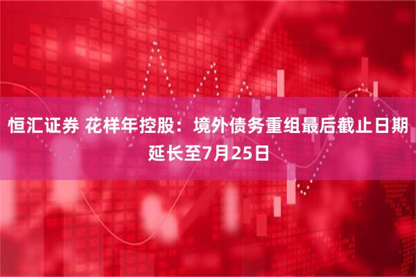 恒汇证券 花样年控股：境外债务重组最后截止日期延长至7月25日
