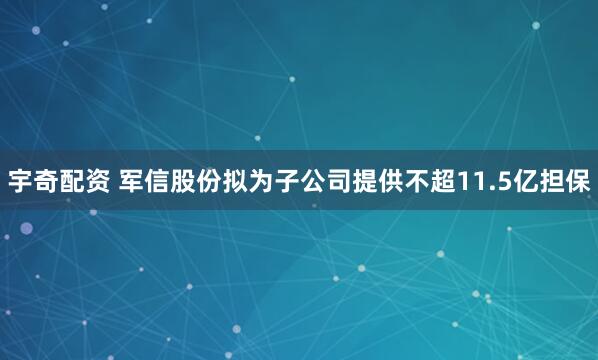 宇奇配资 军信股份拟为子公司提供不超11.5亿担保