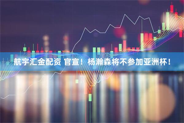 航宇汇金配资 官宣！杨瀚森将不参加亚洲杯！