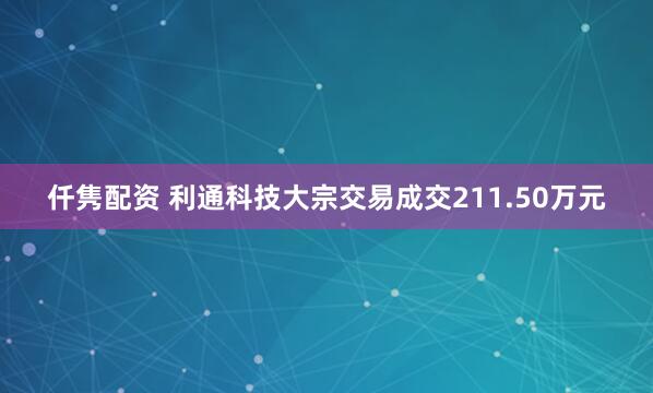 仟隽配资 利通科技大宗交易成交211.50万元