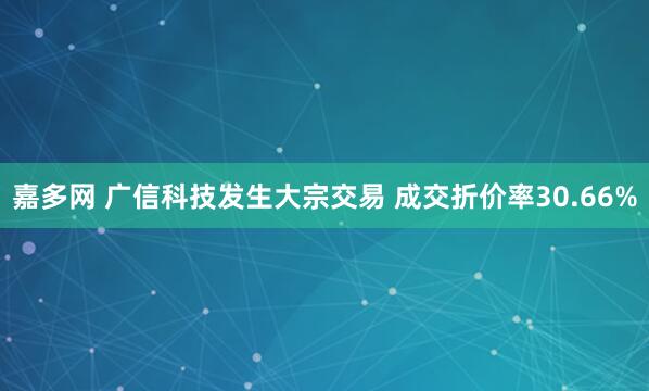 嘉多网 广信科技发生大宗交易 成交折价率30.66%