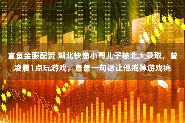 宣鱼金服配资 湖北快递小哥儿子被北大录取，曾凌晨1点玩游戏，爸爸一句话让他戒掉游戏瘾