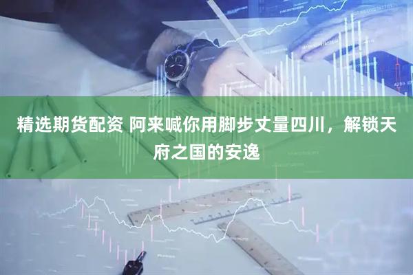 精选期货配资 阿来喊你用脚步丈量四川，解锁天府之国的安逸