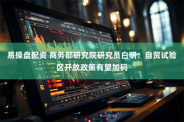 易操盘配资 商务部研究院研究员白明：自贸试验区开放政策有望加码