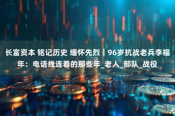 长富资本 铭记历史 缅怀先烈｜96岁抗战老兵李福年：电话线连着的那些年_老人_部队_战役