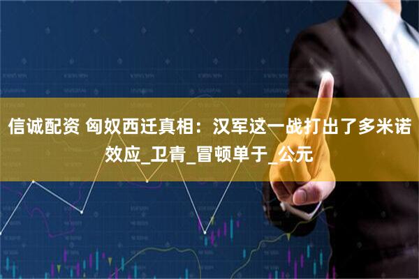 信诚配资 匈奴西迁真相：汉军这一战打出了多米诺效应_卫青_冒顿单于_公元