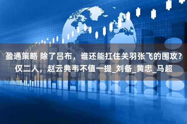 盈通策略 除了吕布，谁还能扛住关羽张飞的围攻？仅二人，赵云典韦不值一提_刘备_黄忠_马超
