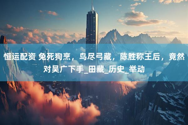 恒运配资 兔死狗烹，鸟尽弓藏，陈胜称王后，竟然对吴广下手_田藏_历史_举动