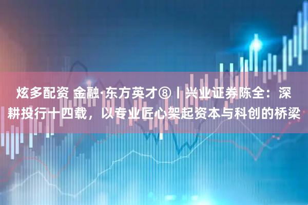 炫多配资 金融·东方英才⑧丨兴业证券陈全：深耕投行十四载，以专业匠心架起资本与科创的桥梁