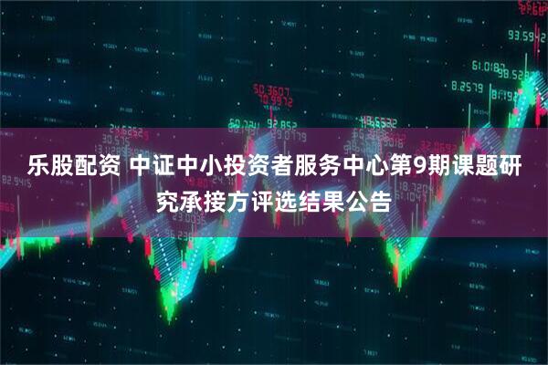 乐股配资 中证中小投资者服务中心第9期课题研究承接方评选结果公告