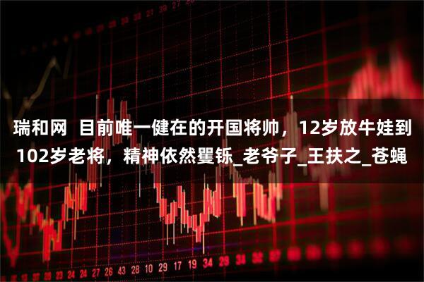 瑞和网  目前唯一健在的开国将帅，12岁放牛娃到102岁老将，精神依然矍铄_老爷子_王扶之_苍蝇
