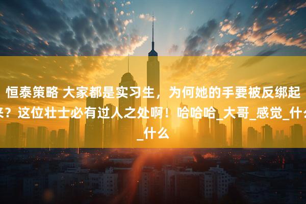 恒泰策略 大家都是实习生，为何她的手要被反绑起来？这位壮士必有过人之处啊！哈哈哈_大哥_感觉_什么