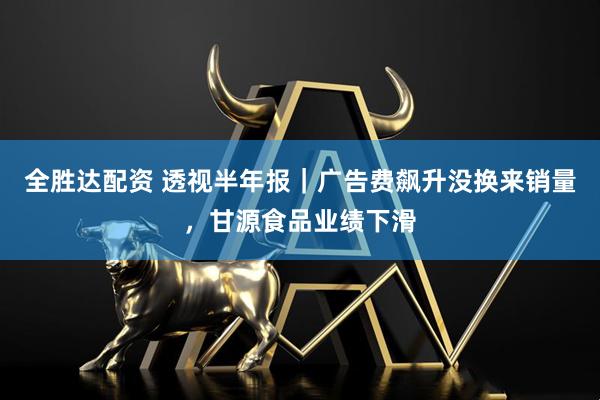 全胜达配资 透视半年报｜广告费飙升没换来销量，甘源食品业绩下滑