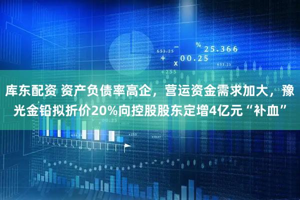 库东配资 资产负债率高企，营运资金需求加大，豫光金铅拟折价20%向控股股东定增4亿元“补血”