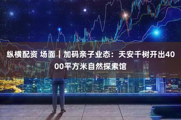 纵横配资 场面｜加码亲子业态：天安千树开出4000平方米自然探索馆