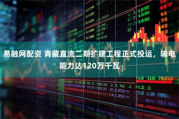易融网配资 青藏直流二期扩建工程正式投运，输电能力达120万千瓦