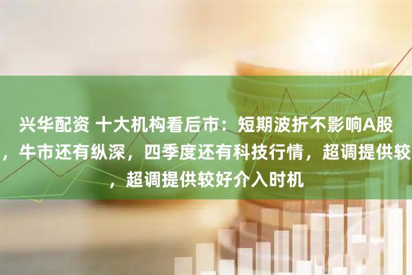 兴华配资 十大机构看后市：短期波折不影响A股中长期走势，牛市还有纵深，四季度还有科技行情，超调提供较好介入时机