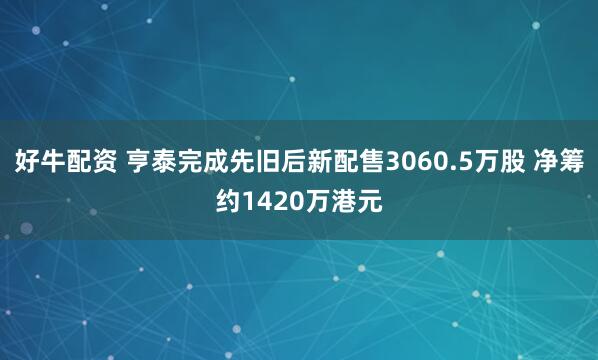好牛配资 亨泰完成先旧后新配售3060.5万股 净筹约1420万港元