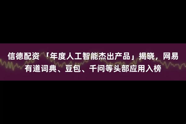信德配资 「年度人工智能杰出产品」揭晓，网易有道词典、豆包、千问等头部应用入榜