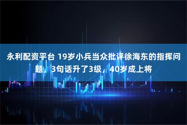 永利配资平台 19岁小兵当众批评徐海东的指挥问题,3句话升了3级,40岁成上将